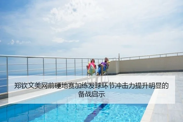 郑钦文美网前硬地赛加练发球环节冲击力提升明显的备战启示