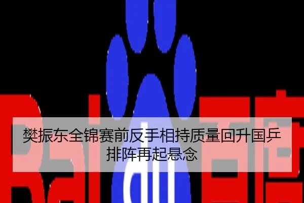 樊振东全锦赛前反手相持质量回升国乒排阵再起悬念