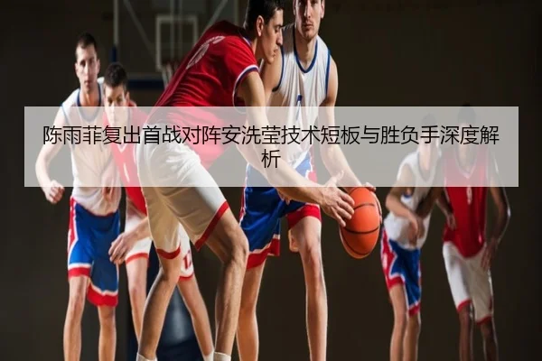 陈雨菲复出首战对阵安洗莹技术短板与胜负手深度解析