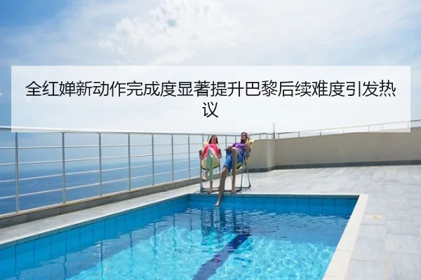 全红婵新动作完成度显著提升巴黎后续难度引发热议