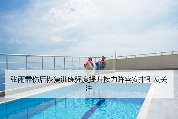 张雨霏伤后恢复训练强度提升接力阵容安排引发关注