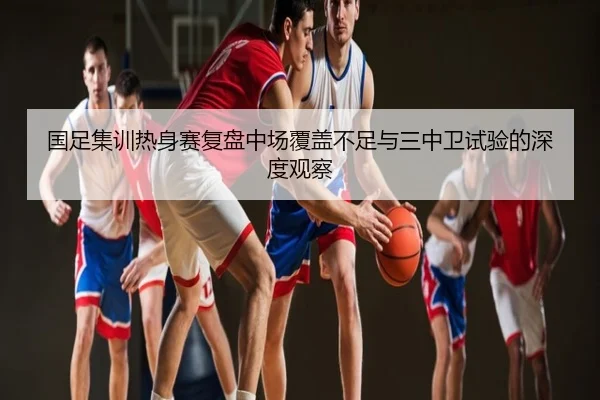国足集训热身赛复盘中场覆盖不足与三中卫试验的深度观察
